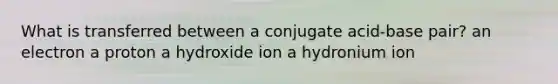 What is transferred between a conjugate acid-base pair? an electron a proton a hydroxide ion a hydronium ion