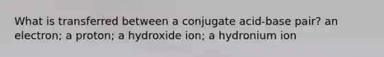 What is transferred between a conjugate acid-base pair? an electron; a proton; a hydroxide ion; a hydronium ion