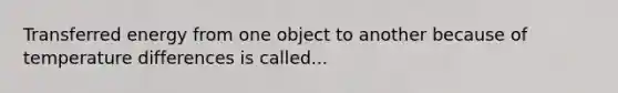 Transferred energy from one object to another because of temperature differences is called...