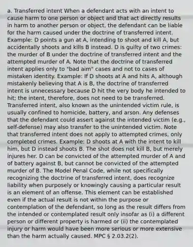 a. Transferred intent When a defendant acts with an intent to cause harm to one person or object and that act directly results in harm to another person or object, the defendant can be liable for the harm caused under the doctrine of transferred intent. Example: D points a gun at A, intending to shoot and kill A, but accidentally shoots and kills B instead. D is guilty of two crimes: the murder of B under the doctrine of transferred intent and the attempted murder of A. Note that the doctrine of transferred intent applies only to "bad aim" cases and not to cases of mistaken identity. Example: If D shoots at A and hits A, although mistakenly believing that A is B, the doctrine of transferred intent is unnecessary because D hit the very body he intended to hit; the intent, therefore, does not need to be transferred. Transferred intent, also known as the unintended victim rule, is usually confined to homicide, battery, and arson. Any defenses that the defendant could assert against the intended victim (e.g., self-defense) may also transfer to the unintended victim. Note that transferred intent does not apply to attempted crimes, only completed crimes. Example: D shoots at A with the intent to kill him, but D instead shoots B. The shot does not kill B, but merely injures her. D can be convicted of the attempted murder of A and of battery against B, but cannot be convicted of the attempted murder of B. The Model Penal Code, while not specifically recognizing the doctrine of transferred intent, does recognize liability when purposely or knowingly causing a particular result is an element of an offense. This element can be established even if the actual result is not within the purpose or contemplation of the defendant, so long as the result differs from the intended or contemplated result only insofar as (i) a different person or different property is harmed or (ii) the contemplated injury or harm would have been more serious or more extensive than the harm actually caused. MPC § 2.03.2(2).