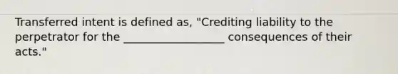 Transferred intent is defined as, "Crediting liability to the perpetrator for the __________________ consequences of their acts."