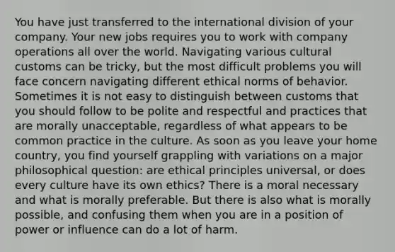 You have just transferred to the international division of your company. Your new jobs requires you to work with company operations all over the world. Navigating various cultural customs can be tricky, but the most difficult problems you will face concern navigating different ethical norms of behavior. Sometimes it is not easy to distinguish between customs that you should follow to be polite and respectful and practices that are morally unacceptable, regardless of what appears to be common practice in the culture. As soon as you leave your home country, you find yourself grappling with variations on a major philosophical question: are ethical principles universal, or does every culture have its own ethics? There is a moral necessary and what is morally preferable. But there is also what is morally possible, and confusing them when you are in a position of power or influence can do a lot of harm.