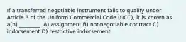 If a transferred negotiable instrument fails to qualify under Article 3 of the Uniform Commercial Code (UCC), it is known as a(n) ________. A) assignment B) nonnegotiable contract C) indorsement D) restrictive indorsement