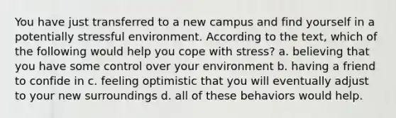 You have just transferred to a new campus and find yourself in a potentially stressful environment. According to the text, which of the following would help you cope with stress? a. believing that you have some control over your environment b. having a friend to confide in c. feeling optimistic that you will eventually adjust to your new surroundings d. all of these behaviors would help.