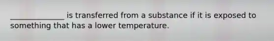 ______________ is transferred from a substance if it is exposed to something that has a lower temperature.