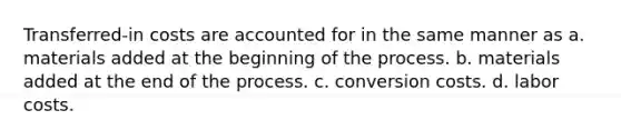 Transferred-in costs are accounted for in the same manner as a. materials added at the beginning of the process. b. materials added at the end of the process. c. conversion costs. d. labor costs.