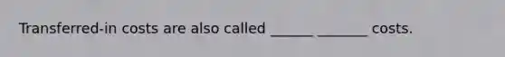 Transferred-in costs are also called ______ _______ costs.