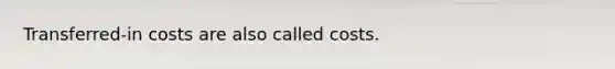 Transferred-in costs are also called costs.