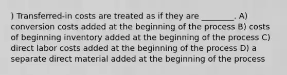 ) Transferred-in costs are treated as if they are ________. A) conversion costs added at the beginning of the process B) costs of beginning inventory added at the beginning of the process C) direct labor costs added at the beginning of the process D) a separate direct material added at the beginning of the process