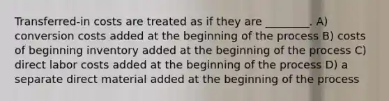 Transferred-in costs are treated as if they are ________. A) conversion costs added at the beginning of the process B) costs of beginning inventory added at the beginning of the process C) direct labor costs added at the beginning of the process D) a separate direct material added at the beginning of the process