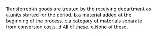 Transferred-in goods are treated by the receiving department as a.units started for the period. b.a material added at the beginning of the process. c.a category of materials separate from conversion costs. d.All of these. e.None of these.