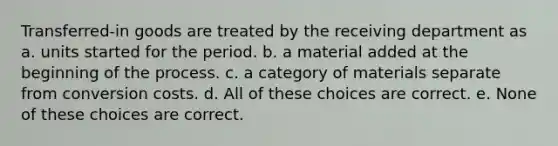 Transferred-in goods are treated by the receiving department as a. units started for the period. b. a material added at the beginning of the process. c. a category of materials separate from conversion costs. d. All of these choices are correct. e. None of these choices are correct.