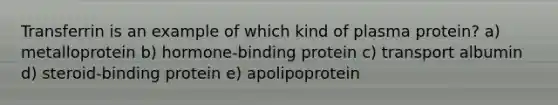 Transferrin is an example of which kind of plasma protein? a) metalloprotein b) hormone-binding protein c) transport albumin d) steroid-binding protein e) apolipoprotein