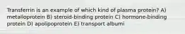 Transferrin is an example of which kind of plasma protein? A) metalloprotein B) steroid-binding protein C) hormone-binding protein D) apolipoprotein E) transport albumi