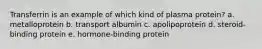 Transferrin is an example of which kind of plasma protein? a. metalloprotein b. transport albumin c. apolipoprotein d. steroid-binding protein e. hormone-binding protein