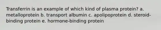 Transferrin is an example of which kind of plasma protein? a. metalloprotein b. transport albumin c. apolipoprotein d. steroid-binding protein e. hormone-binding protein