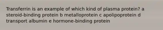 Transferrin is an example of which kind of plasma protein? a steroid-binding protein b metalloprotein c apolipoprotein d transport albumin e hormone-binding protein