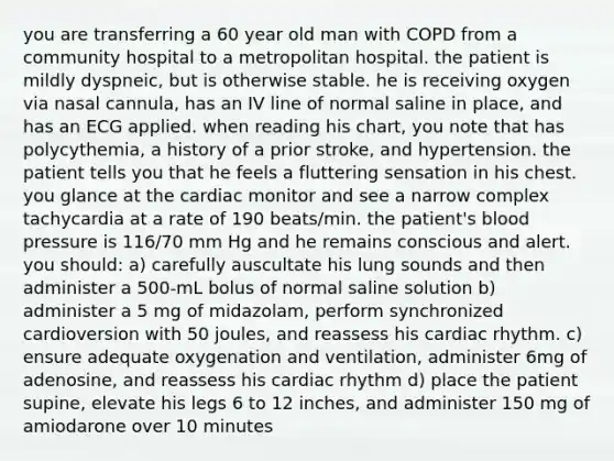 you are transferring a 60 year old man with COPD from a community hospital to a metropolitan hospital. the patient is mildly dyspneic, but is otherwise stable. he is receiving oxygen via nasal cannula, has an IV line of normal saline in place, and has an ECG applied. when reading his chart, you note that has polycythemia, a history of a prior stroke, and hypertension. the patient tells you that he feels a fluttering sensation in his chest. you glance at the cardiac monitor and see a narrow complex tachycardia at a rate of 190 beats/min. the patient's blood pressure is 116/70 mm Hg and he remains conscious and alert. you should: a) carefully auscultate his lung sounds and then administer a 500-mL bolus of normal saline solution b) administer a 5 mg of midazolam, perform synchronized cardioversion with 50 joules, and reassess his cardiac rhythm. c) ensure adequate oxygenation and ventilation, administer 6mg of adenosine, and reassess his cardiac rhythm d) place the patient supine, elevate his legs 6 to 12 inches, and administer 150 mg of amiodarone over 10 minutes