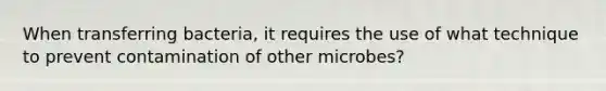 When transferring bacteria, it requires the use of what technique to prevent contamination of other microbes?