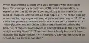 When transferring a client who was admitted with chest pain from the emergency department (ED), which information is essential for the ED nurse to communicate to the nurse on the medical-surgical unit? Select all that apply. A: "The client is being admitted for ongoing monitoring of pain and vital signs." B: "The client has private insurance and is also covered by Medicare." C: "Nitroglycerin and morphine sulfate were given to relieve the pain." D: "Frequent reassurance is needed because the client has a high anxiety level." E: "The client has a family history of heart disease and hypertension." F: "A coronary arteriogram should be scheduled as soon as possible."