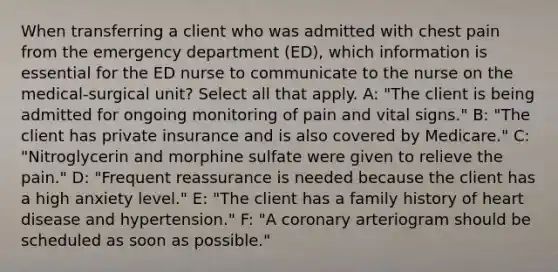 When transferring a client who was admitted with chest pain from the emergency department (ED), which information is essential for the ED nurse to communicate to the nurse on the medical-surgical unit? Select all that apply. A: "The client is being admitted for ongoing monitoring of pain and vital signs." B: "The client has private insurance and is also covered by Medicare." C: "Nitroglycerin and morphine sulfate were given to relieve the pain." D: "Frequent reassurance is needed because the client has a high anxiety level." E: "The client has a family history of heart disease and hypertension." F: "A coronary arteriogram should be scheduled as soon as possible."