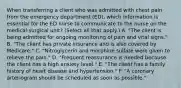 When transferring a client who was admitted with chest pain from the emergency department (ED), which information is essential for the ED nurse to communicate to the nurse on the medical-surgical unit? (Select all that apply.) A. "The client is being admitted for ongoing monitoring of pain and vital signs." B. "The client has private insurance and is also covered by Medicare." C. "Nitroglycerin and morphine sulfate were given to relieve the pain." D. "Frequent reassurance is needed because the client has a high anxiety level." E. "The client has a family history of heart disease and hypertension." F. "A coronary arteriogram should be scheduled as soon as possible."