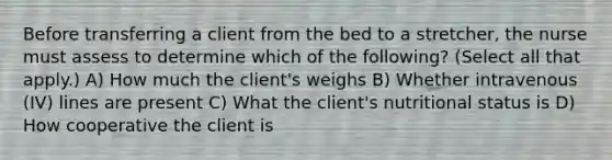 Before transferring a client from the bed to a stretcher, the nurse must assess to determine which of the following? (Select all that apply.) A) How much the client's weighs B) Whether intravenous (IV) lines are present C) What the client's nutritional status is D) How cooperative the client is