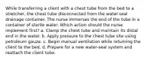 While transferring a client with a chest tube from the bed to a stretcher, the chest tube disconnected from the water-seal drainage container. The nurse immerses the end of the tube in a container of sterile water. Which action should the nurse implement first? a. Clamp the chest tube and maintain its distal end in the water. b. Apply pressure to the chest tube site using petroleum gauze. c. Begin manual ventilation while returning the client to the bed. d. Prepare for a new water-seal system and reattach the client tube.