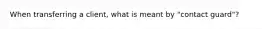 When transferring a client, what is meant by "contact guard"?