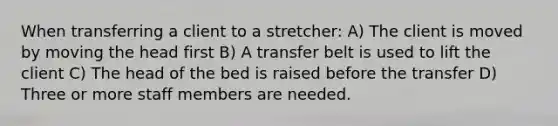 When transferring a client to a stretcher: A) The client is moved by moving the head first B) A transfer belt is used to lift the client C) The head of the bed is raised before the transfer D) Three or more staff members are needed.