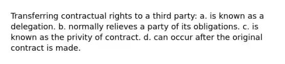 Transferring contractual rights to a third party: a. is known as a delegation. b. normally relieves a party of its obligations. c. is known as the privity of contract. d. can occur after the original contract is made.