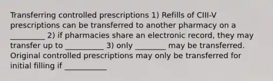 Transferring controlled prescriptions 1) Refills of CIII-V prescriptions can be transferred to another pharmacy on a _________ 2) if pharmacies share an electronic record, they may transfer up to __________ 3) only ________ may be transferred. Original controlled prescriptions may only be transferred for initial filling if ___________