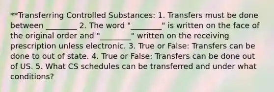 **Transferring Controlled Substances: 1. Transfers must be done between ________ 2. The word "________" is written on the face of the original order and "________" written on the receiving prescription unless electronic. 3. True or False: Transfers can be done to out of state. 4. True or False: Transfers can be done out of US. 5. What CS schedules can be transferred and under what conditions?