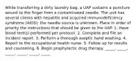 While transferring a dirty laundry bag, a UAP sustains a puncture wound to the finger from a contaminated needle. The unit has several clients with hepatitis and acquired immunodeficiency syndrome (AIDS); the needle source is unknown. Place in order of priority the instructions that should be given to the UAP. 1. Have blood test(s) performed per protocol. 2. Complete and file an incident report. 3. Perform a thorough aseptic hand washing. 4. Report to the occupational health nurse. 5. Follow up for results and counseling. 6. Begin prophylactic drug therapy. _____, _____, _____, _____, _____, _____