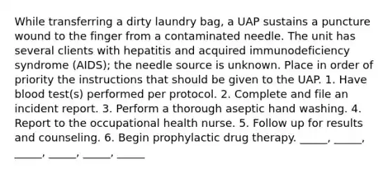 While transferring a dirty laundry bag, a UAP sustains a puncture wound to the finger from a contaminated needle. The unit has several clients with hepatitis and acquired immunodeficiency syndrome (AIDS); the needle source is unknown. Place in order of priority the instructions that should be given to the UAP. 1. Have blood test(s) performed per protocol. 2. Complete and file an incident report. 3. Perform a thorough aseptic hand washing. 4. Report to the occupational health nurse. 5. Follow up for results and counseling. 6. Begin prophylactic drug therapy. _____, _____, _____, _____, _____, _____