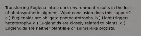 Transferring Euglena into a dark environment results in the loss of photosynthetic pigment. What conclusion does this support? a.) Euglenoids are obligate photoautotrophs. b.) Light triggers heterotrophy. c.) Euglenoids are closely related to plants. d.) Euglenoids are neither plant-like or animal-like protists.