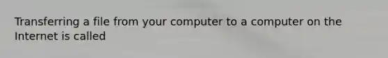 Transferring a file from your computer to a computer on the Internet is called