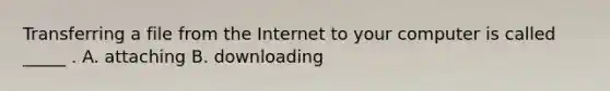 Transferring a file from the Internet to your computer is called _____ . A. attaching B. downloading