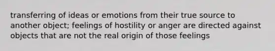 transferring of ideas or emotions from their true source to another object; feelings of hostility or anger are directed against objects that are not the real origin of those feelings