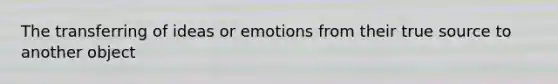 The transferring of ideas or emotions from their true source to another object