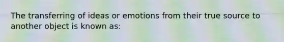 The transferring of ideas or emotions from their true source to another object is known as: