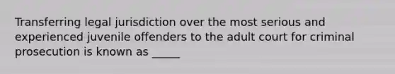 Transferring legal jurisdiction over the most serious and experienced juvenile offenders to the adult court for criminal prosecution is known as _____