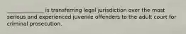 ______________ is transferring legal jurisdiction over the most serious and experienced juvenile offenders to the adult court for criminal prosecution.