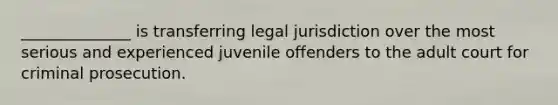 ______________ is transferring legal jurisdiction over the most serious and experienced juvenile offenders to the adult court for criminal prosecution.