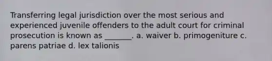 Transferring legal jurisdiction over the most serious and experienced juvenile offenders to the adult court for criminal prosecution is known as _______. a. waiver b. primogeniture c. parens patriae d. lex talionis