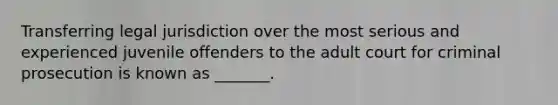 Transferring legal jurisdiction over the most serious and experienced juvenile offenders to the adult court for criminal prosecution is known as _______.