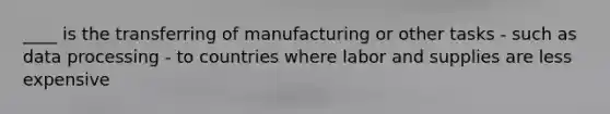 ____ is the transferring of manufacturing or other tasks - such as data processing - to countries where labor and supplies are less expensive