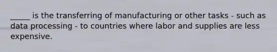 _____ is the transferring of manufacturing or other tasks - such as data processing - to countries where labor and supplies are less expensive.