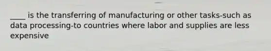 ____ is the transferring of manufacturing or other tasks-such as data processing-to countries where labor and supplies are less expensive