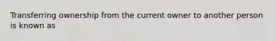 Transferring ownership from the current owner to another person is known as